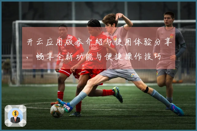 开云应用版本介绍与使用体验分享，畅享全新功能与便捷操作技巧