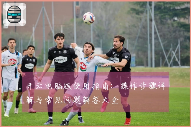 开云电脑版使用指南：操作步骤详解与常见问题解答大全