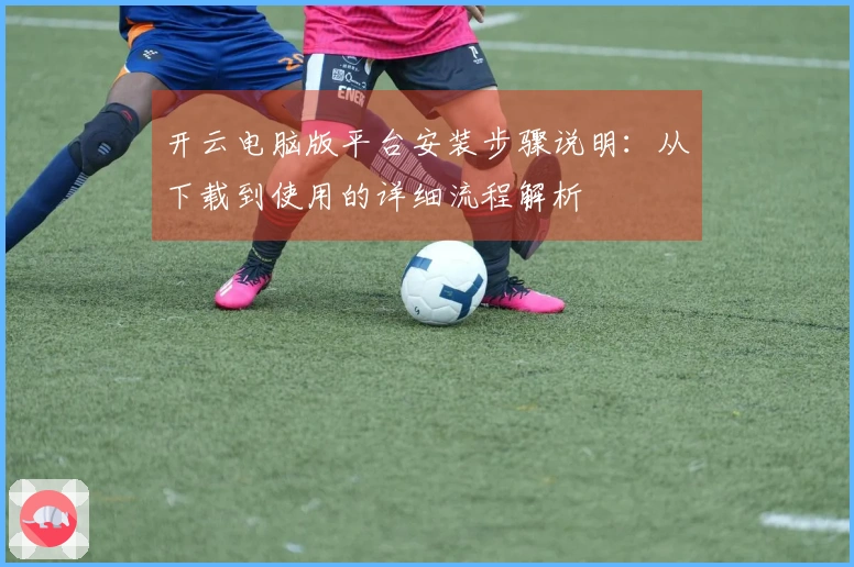 开云电脑版平台安装步骤说明：从下载到使用的详细流程解析
