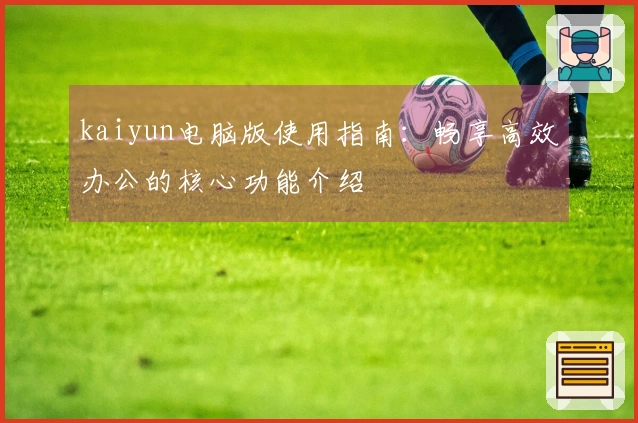 kaiyun电脑版使用指南：畅享高效办公的核心功能介绍